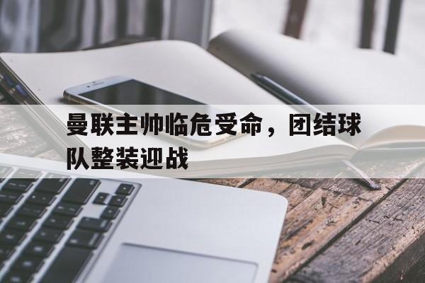 开云体育入口-曼联主帅临危受命,团结球队整装迎战的简单介绍